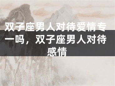 双子座男人对待爱情专一吗，双子座男人对待感情