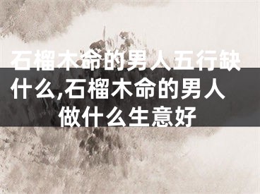 石榴木命的男人五行缺什么,石榴木命的男人做什么生意好