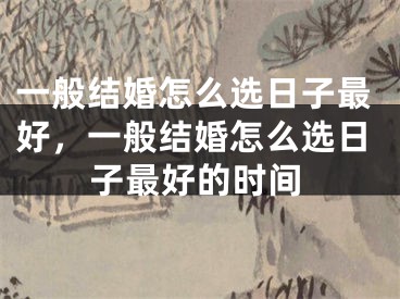 一般结婚怎么选日子最好，一般结婚怎么选日子最好的时间