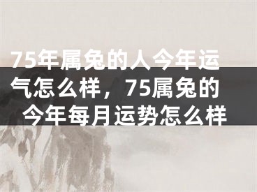 75年属兔的人今年运气怎么样，75属兔的今年每月运势怎么样