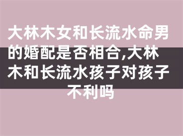 大林木女和长流水命男的婚配是否相合,大林木和长流水孩子对孩子不利吗