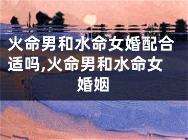 火命男和水命女婚配合适吗,火命男和水命女婚姻