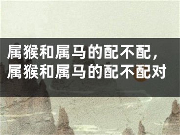 属猴和属马的配不配，属猴和属马的配不配对