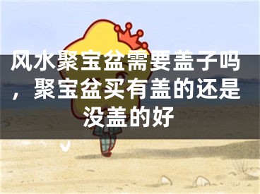 风水聚宝盆需要盖子吗，聚宝盆买有盖的还是没盖的好