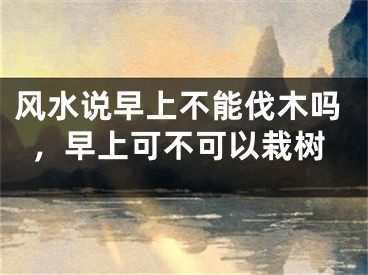 风水说早上不能伐木吗，早上可不可以栽树