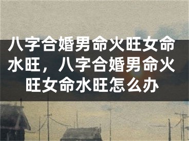 八字合婚男命火旺女命水旺，八字合婚男命火旺女命水旺怎么办