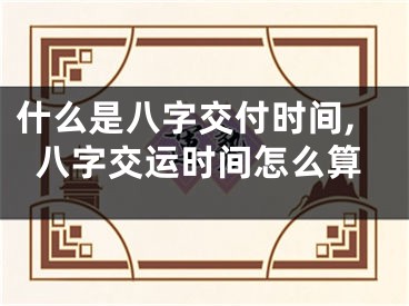 什么是八字交付时间,八字交运时间怎么算