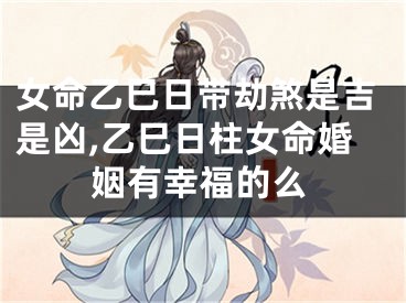 女命乙巳日带劫煞是吉是凶,乙巳日柱女命婚姻有幸福的么