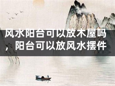风水阳台可以放木屋吗，阳台可以放风水摆件