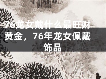 76龙女戴什么最旺财黄金，76年龙女佩戴饰品