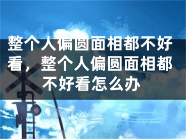 整个人偏圆面相都不好看，整个人偏圆面相都不好看怎么办