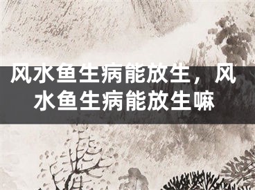 风水鱼生病能放生,风水鱼生病能放生嘛