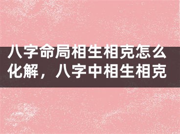 八字命局相生相克怎么化解，八字中相生相克