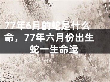 77年6月的蛇是什么命,77年六月份出生蛇一生命运