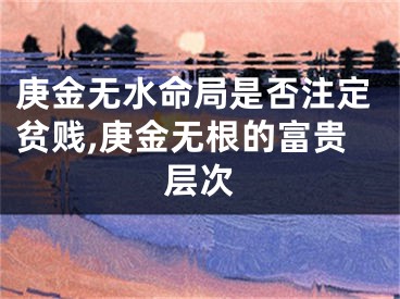 庚金无水命局是否注定贫贱,庚金无根的富贵层次