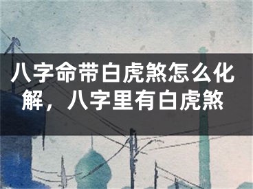 八字命带白虎煞怎么化解，八字里有白虎煞
