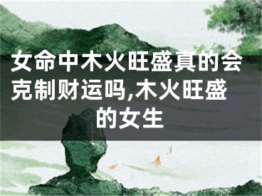 女命中木火旺盛真的会克制财运吗,木火旺盛的女生