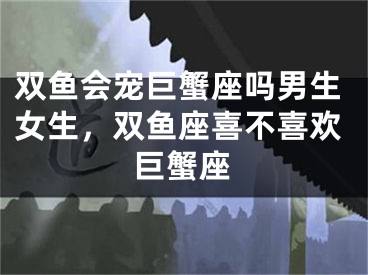 双鱼会宠巨蟹座吗男生女生，双鱼座喜不喜欢巨蟹座