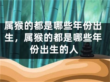 属猴的都是哪些年份出生，属猴的都是哪些年份出生的人