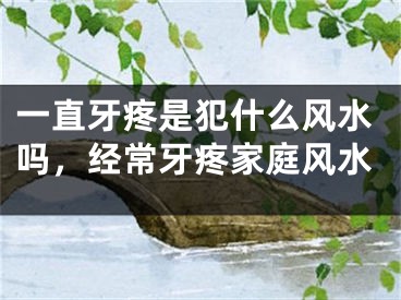 一直牙疼是犯什么风水吗，经常牙疼家庭风水