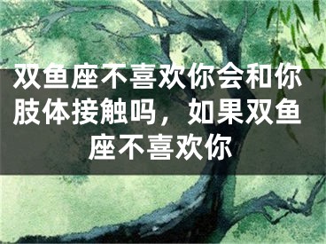 双鱼座不喜欢你会和你肢体接触吗，如果双鱼座不喜欢你