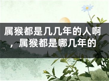属猴都是几几年的人啊，属猴都是哪几年的