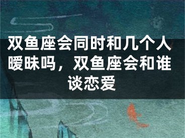 双鱼座会同时和几个人暧昧吗，双鱼座会和谁谈恋爱