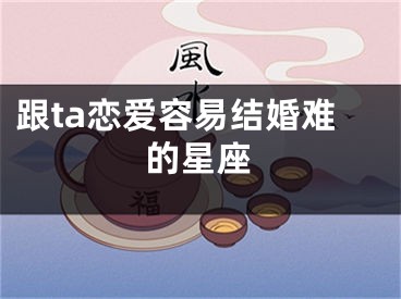 跟ta恋爱容易结婚难的星座