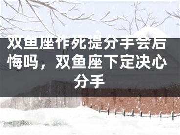 双鱼座作死提分手会后悔吗，双鱼座下定决心分手