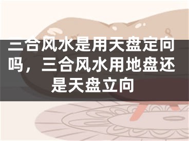 三合风水是用天盘定向吗，三合风水用地盘还是天盘立向
