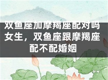 双鱼座加摩羯座配对吗女生，双鱼座跟摩羯座配不配婚姻
