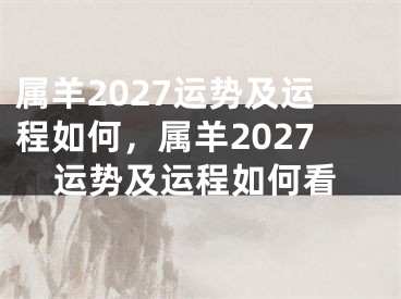 属羊2027运势及运程如何,属羊2027运势及运程如何看
