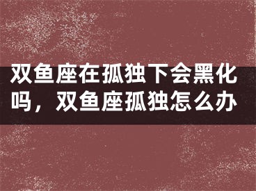 双鱼座在孤独下会黑化吗，双鱼座孤独怎么办