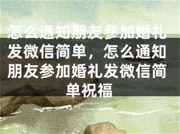 怎么通知朋友参加婚礼发微信简单，怎么通知朋友参加婚礼发微信简单祝福
