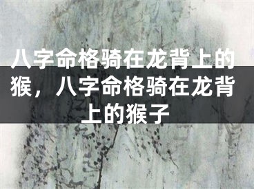 八字命格骑在龙背上的猴，八字命格骑在龙背上的猴子