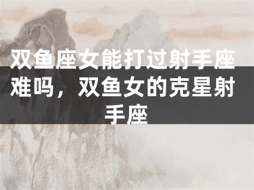 双鱼座女能打过射手座难吗，双鱼女的克星射手座