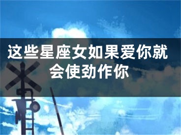 这些星座女如果爱你就会使劲作你