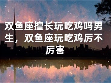 双鱼座擅长玩吃鸡吗男生，双鱼座玩吃鸡厉不厉害