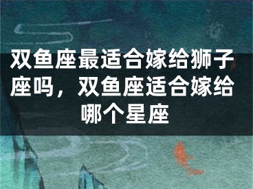 双鱼座最适合嫁给狮子座吗,双鱼座适合嫁给哪个星座