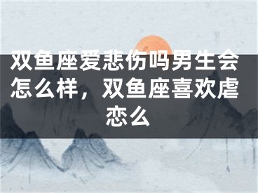 双鱼座爱悲伤吗男生会怎么样,双鱼座喜欢虐恋么