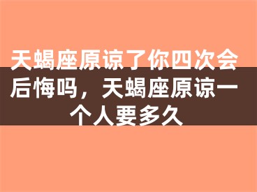 天蝎座原谅了你四次会后悔吗，天蝎座原谅一个人要多久