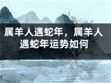 属羊人遇蛇年,属羊人遇蛇年运势如何