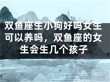 双鱼座生小狗好吗女生可以养吗，双鱼座的女生会生几个孩子