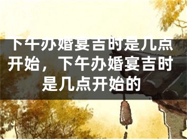 下午办婚宴吉时是几点开始，下午办婚宴吉时是几点开始的