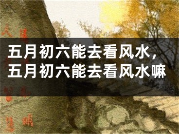 五月初六能去看风水,五月初六能去看风水嘛