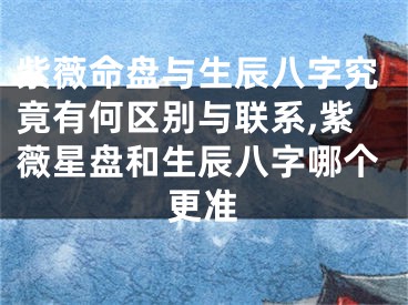 紫薇命盘与生辰八字究竟有何区别与联系,紫薇星盘和生辰八字哪个更准