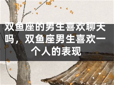 双鱼座的男生喜欢聊天吗,双鱼座男生喜欢一个人的表现