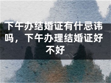 下午办结婚证有什忌讳吗,下午办理结婚证好不好