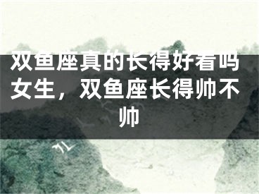 双鱼座真的长得好看吗女生，双鱼座长得帅不帅