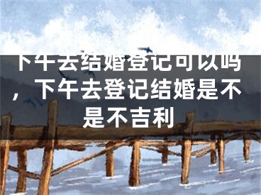 下午去结婚登记可以吗,下午去登记结婚是不是不吉利